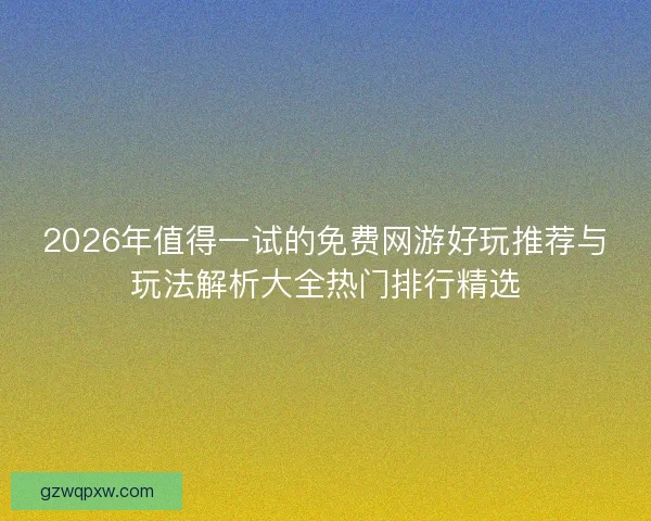 2026年值得一试的免费网游好玩推荐与玩法解析大全热门排行精选