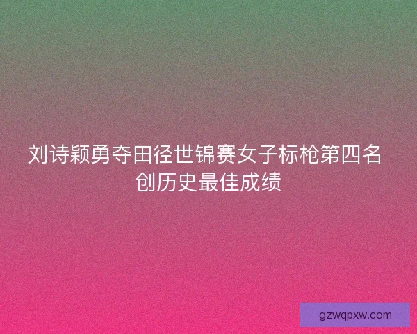 刘诗颖勇夺田径世锦赛女子标枪第四名 创历史最佳成绩
