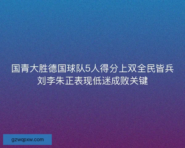 国青大胜德国球队5人得分上双全民皆兵刘李朱正表现低迷成败关键