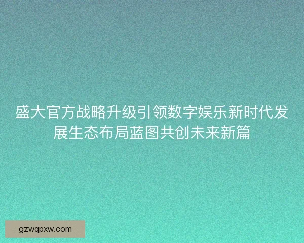盛大官方战略升级引领数字娱乐新时代发展生态布局蓝图共创未来新篇