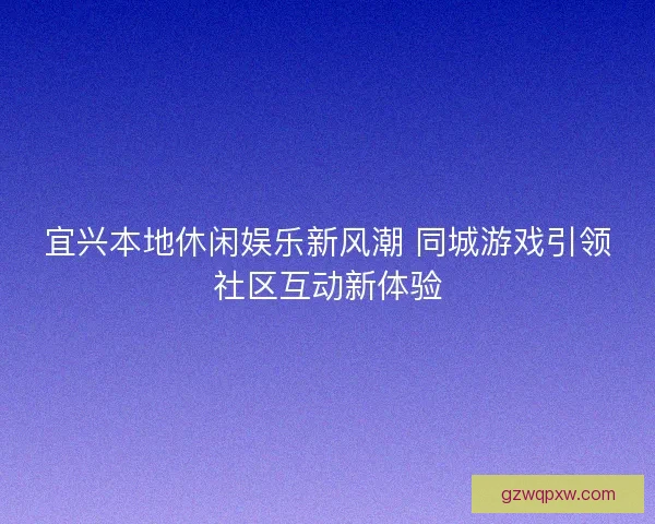 宜兴本地休闲娱乐新风潮 同城游戏引领社区互动新体验 宜兴本地休闲娱乐新风潮 同城游戏引领社区互动新体验