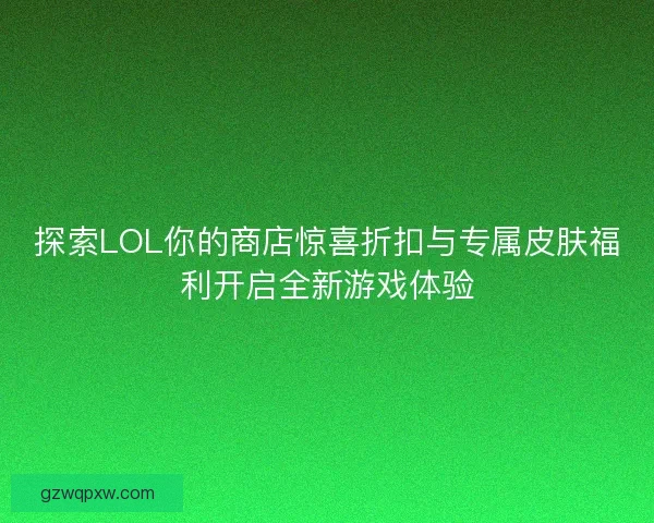 探索LOL你的商店惊喜折扣与专属皮肤福利开启全新游戏体验