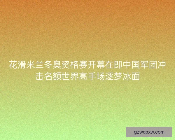 花滑米兰冬奥资格赛开幕在即中国军团冲击名额世界高手场逐梦冰面