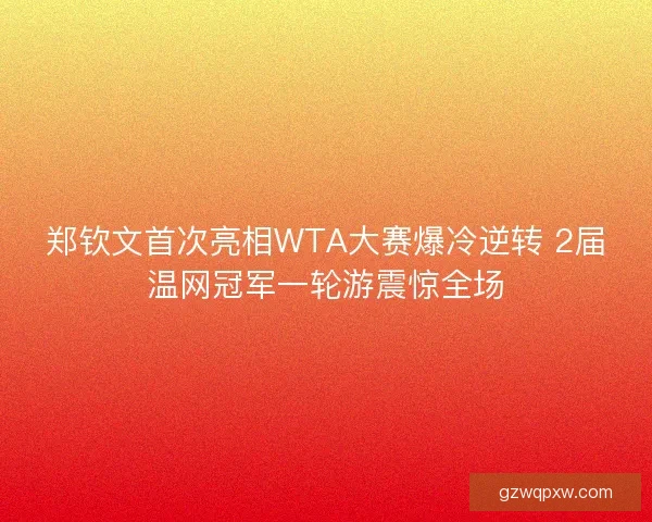 郑钦文首次亮相WTA大赛爆冷逆转 2届温网冠军一轮游震惊全场