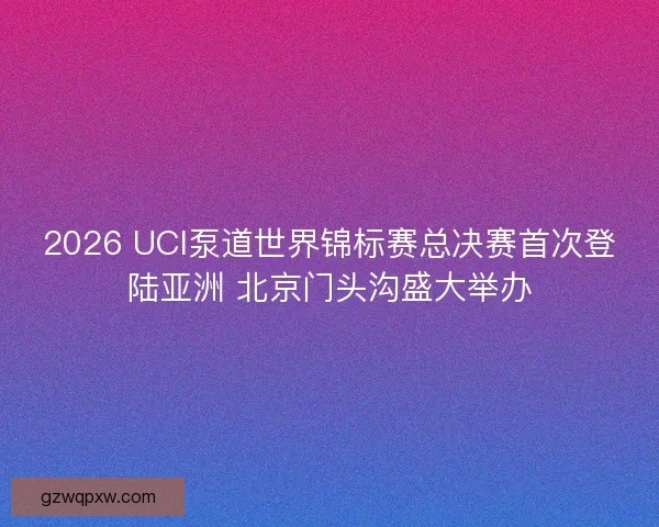 2026 UCI泵道世界锦标赛总决赛首次登陆亚洲 北京门头沟盛大举办