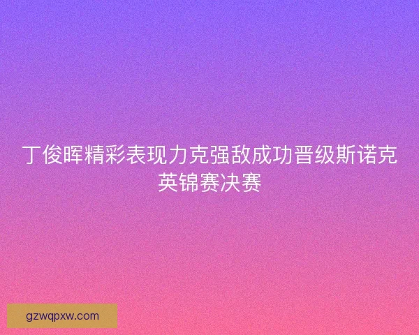 丁俊晖精彩表现力克强敌成功晋级斯诺克英锦赛决赛 丁俊晖精彩表现力克强敌成功晋级斯诺克英锦赛决赛