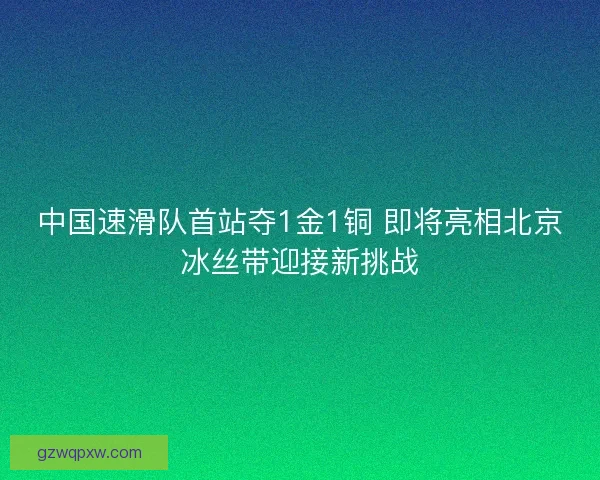中国速滑队首站夺1金1铜 即将亮相北京冰丝带迎接新挑战 中国速滑队首站夺1金1铜 即将亮相北京冰丝带迎接新挑战