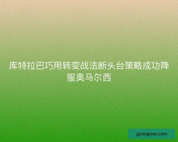 库特拉巴巧用转变战法断头台策略成功降服奥马尔西