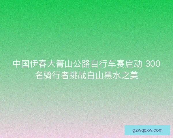 中国伊春大箐山公路自行车赛启动 300名骑行者挑战白山黑水之美 中国伊春大箐山公路自行车赛启动 300名骑行者挑战白山黑水之美