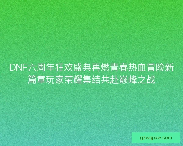 DNF六周年狂欢盛典再燃青春热血冒险新篇章玩家荣耀集结共赴巅峰之战