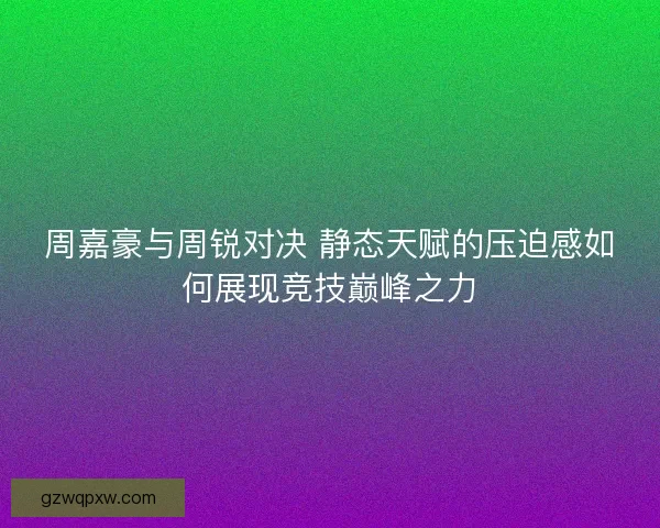 周嘉豪与周锐对决 静态天赋的压迫感如何展现竞技巅峰之力 周嘉豪与周锐对决 静态天赋的压迫感如何展现竞技巅峰之力
