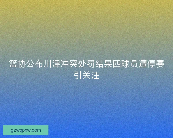 篮协公布川津冲突处罚结果四球员遭停赛引关注 篮协公布川津冲突处罚结果四球员遭停赛引关注