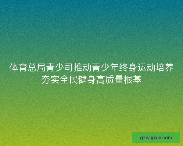 体育总局青少司推动青少年终身运动培养夯实全民健身高质量根基 体育总局青少司推动青少年终身运动培养夯实全民健身高质量根基