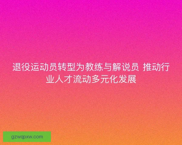退役运动员转型为教练与解说员 推动行业人才流动多元化发展