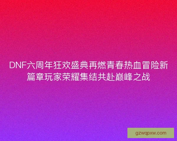 DNF六周年狂欢盛典再燃青春热血冒险新篇章玩家荣耀集结共赴巅峰之战