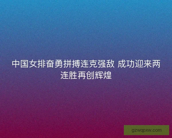 中国女排奋勇拼搏连克强敌 成功迎来两连胜再创辉煌