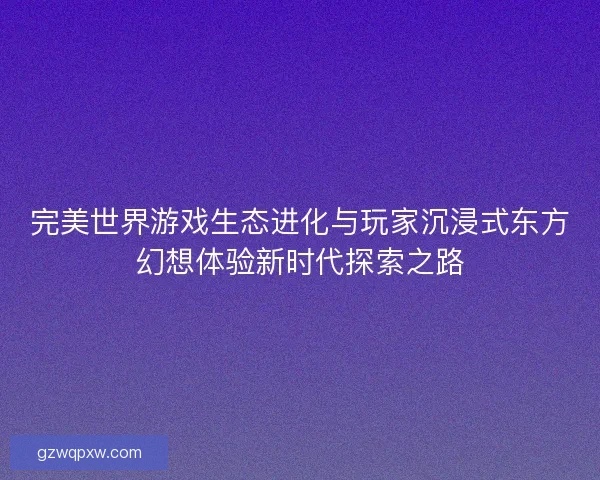 完美世界游戏生态进化与玩家沉浸式东方幻想体验新时代探索之路