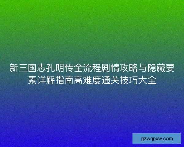 新三国志孔明传全流程剧情攻略与隐藏要素详解指南高难度通关技巧大全