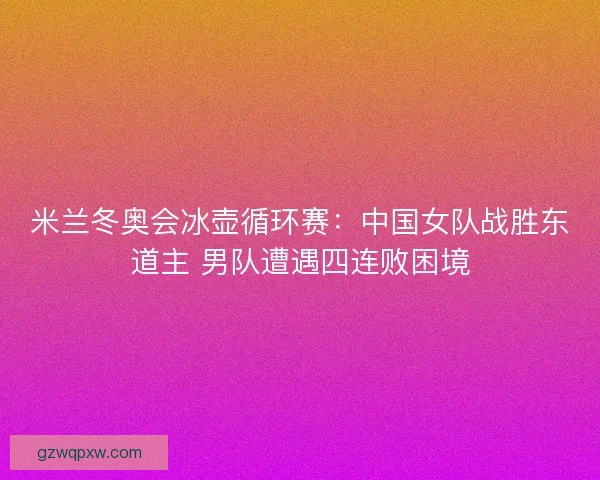 米兰冬奥会冰壶循环赛：中国女队战胜东道主 男队遭遇四连败困境