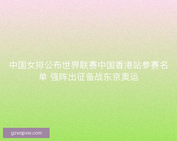 中国女排公布世界联赛中国香港站参赛名单 强阵出征备战东京奥运