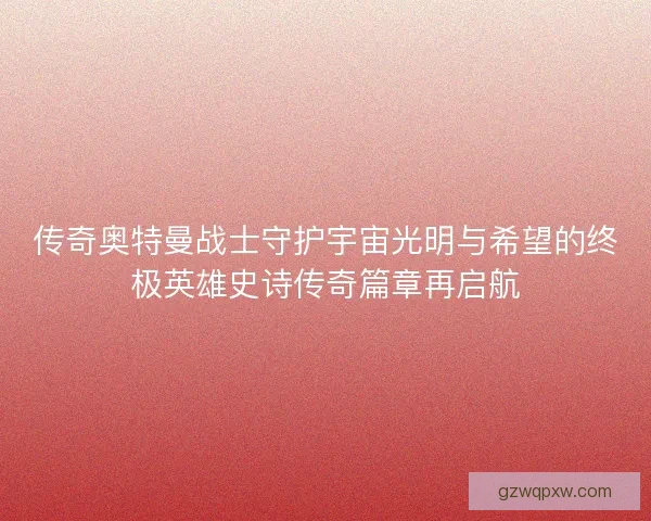传奇奥特曼战士守护宇宙光明与希望的终极英雄史诗传奇篇章再启航 传奇奥特曼战士守护宇宙光明与希望的终极英雄史诗传奇篇章再启航