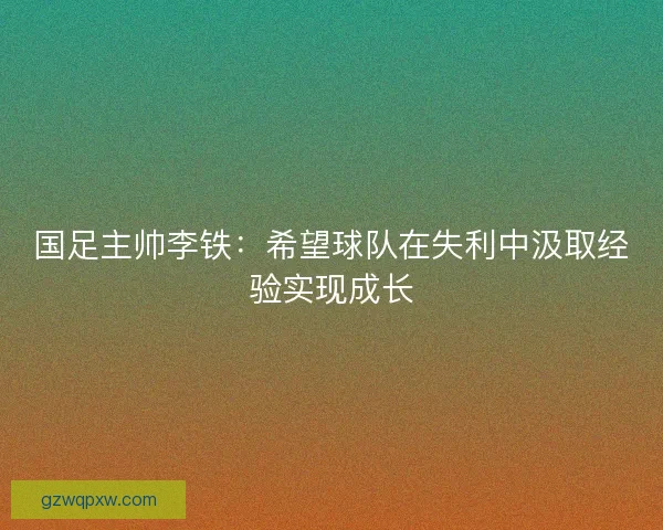 国足主帅李铁:希望球队在失利中汲取经验实现成长 国足主帅李铁:希望球队在失利中汲取经验实现成长